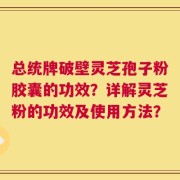 总统牌破壁灵芝孢子粉胶囊的功效？详解灵芝粉的功效及使用方法？