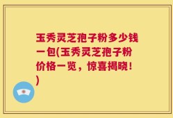 玉秀灵芝孢子粉多少钱一包(玉秀灵芝孢子粉价格一览，惊喜揭晓！)