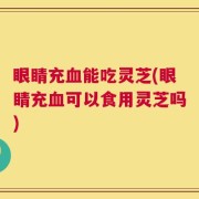 眼睛充血能吃灵芝(眼睛充血可以食用灵芝吗)