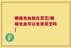 眼睛充血能吃灵芝(眼睛充血可以食用灵芝吗)