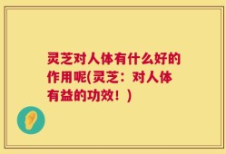 灵芝对人体有什么好的作用呢(灵芝：对人体有益的功效！)