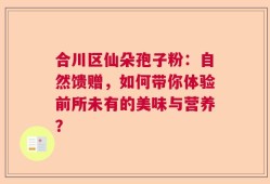 合川区仙朵孢子粉：自然馈赠，如何带你体验前所未有的美味与营养？