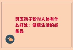 灵芝孢子粉对人体有什么好处：健康生活的必备品