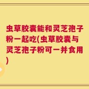 虫草胶囊能和灵芝孢子粉一起吃(虫草胶囊与灵芝孢子粉可一并食用)