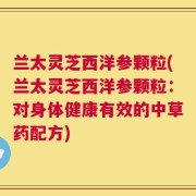 兰太灵芝西洋参颗粒(兰太灵芝西洋参颗粒：对身体健康有效的中草药配方)