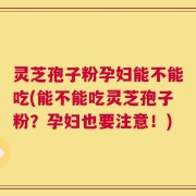 灵芝孢子粉孕妇能不能吃(能不能吃灵芝孢子粉？孕妇也要注意！)