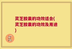 灵芝胶囊的功效适合(灵芝胶囊的功效及用途)