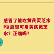 感冒了能吃黄芪灵芝水吗(感冒可用黄芪灵芝水？正确吗？