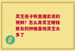 灵芝孢子粉直播卖货的视频？怎么用灵芝赚钱朋友的种植基地灵芝太多了