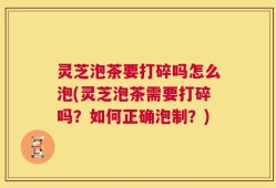 灵芝泡茶要打碎吗怎么泡(灵芝泡茶需要打碎吗？如何正确泡制？)