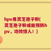 hpv用灵芝孢子粉(灵芝孢子粉或能预防hpv，功效惊人！)