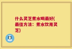 什么灵芝煮水喝最好(最佳方法：煮水饮用灵芝)