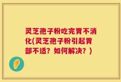灵芝孢子粉吃完胃不消化(灵芝孢子粉引起胃部不适？如何解决？)