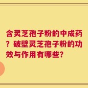 含灵芝孢子粉的中成药？破壁灵芝孢子粉的功效与作用有哪些？