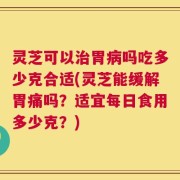 灵芝可以治胃病吗吃多少克合适(灵芝能缓解胃痛吗？适宜每日食用多少克？)