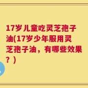 17岁儿童吃灵芝孢子油(17岁少年服用灵芝孢子油，有哪些效果？)