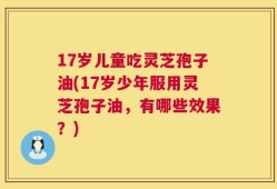 17岁儿童吃灵芝孢子油(17岁少年服用灵芝孢子油，有哪些效果？)