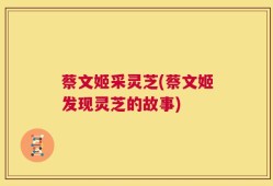 蔡文姬采灵芝(蔡文姬发现灵芝的故事)