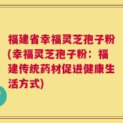 福建省幸福灵芝孢子粉(幸福灵芝孢子粉：福建传统药材促进健康生活方式)
