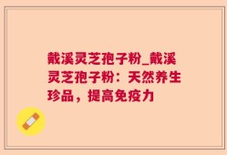 戴溪灵芝孢子粉_戴溪灵芝孢子粉：天然养生珍品，提高免疫力