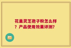 花巢灵芝孢子粉怎么样？产品使用效果评测？