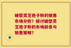 破壁灵芝孢子粉的销售市场分析？探讨破壁灵芝孢子粉的市场前景与销售策略？