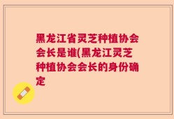黑龙江省灵芝种植协会会长是谁(黑龙江灵芝种植协会会长的身份确定