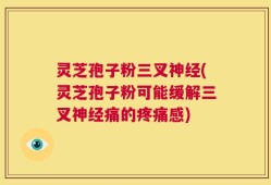 灵芝孢子粉三叉神经(灵芝孢子粉可能缓解三叉神经痛的疼痛感)
