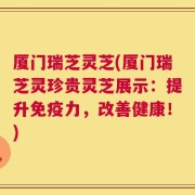 厦门瑞芝灵芝(厦门瑞芝灵珍贵灵芝展示：提升免疫力，改善健康！)