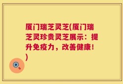厦门瑞芝灵芝(厦门瑞芝灵珍贵灵芝展示：提升免疫力，改善健康！)