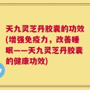 天九灵芝丹胶囊的功效(增强免疫力，改善睡眠——天九灵芝丹胶囊的健康功效)