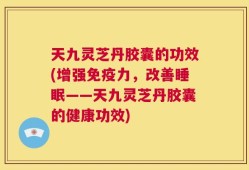 天九灵芝丹胶囊的功效(增强免疫力，改善睡眠——天九灵芝丹胶囊的健康功效)