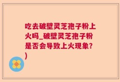 吃去破壁灵芝孢子粉上火吗_破壁灵芝孢子粉是否会导致上火现象？)