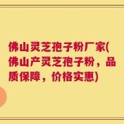 佛山灵芝孢子粉厂家(佛山产灵芝孢子粉，品质保障，价格实惠)