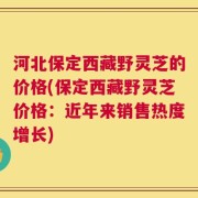 河北保定西藏野灵芝的价格(保定西藏野灵芝价格：近年来销售热度增长)