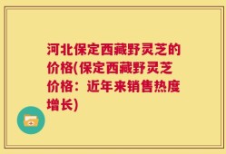 河北保定西藏野灵芝的价格(保定西藏野灵芝价格：近年来销售热度增长)