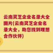 云南灵芝企业名录大全图片(云南灵芝企业名录大全，助您找到理想合作伙伴)