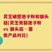 灵芝破壁孢子粉和猴头菇(灵芝壳裂孢子粉 vs 猴头菇 - 菌类产品对比)