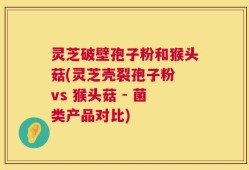 灵芝破壁孢子粉和猴头菇(灵芝壳裂孢子粉 vs 猴头菇 - 菌类产品对比)