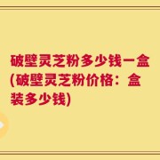 破壁灵芝粉多少钱一盒(破壁灵芝粉价格：盒装多少钱)