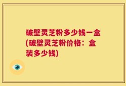 破壁灵芝粉多少钱一盒(破壁灵芝粉价格：盒装多少钱)