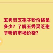 玉秀灵芝孢子粉价格是多少？了解玉秀灵芝孢子粉的市场价格？