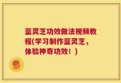 蓝灵芝功效做法视频教程(学习制作蓝灵芝，体验神奇功效！)