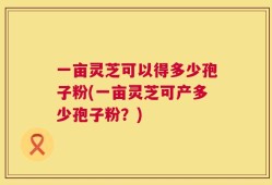 一亩灵芝可以得多少孢子粉(一亩灵芝可产多少孢子粉？)