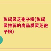 彭瑶灵芝孢子粉(彭瑶灵推荐的高品质灵芝孢子粉)