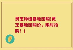 灵芝种植基地团购(灵芝基地团购价，限时抢购！)