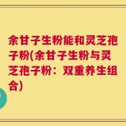 余甘子生粉能和灵芝孢子粉(余甘子生粉与灵芝孢子粉：双重养生组合)