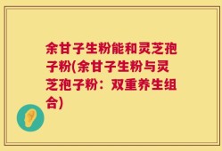 余甘子生粉能和灵芝孢子粉(余甘子生粉与灵芝孢子粉：双重养生组合)