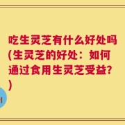 吃生灵芝有什么好处吗(生灵芝的好处：如何通过食用生灵芝受益？)