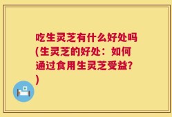 吃生灵芝有什么好处吗(生灵芝的好处：如何通过食用生灵芝受益？)